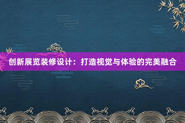 创新展览装修设计：打造视觉与体验的完美融合