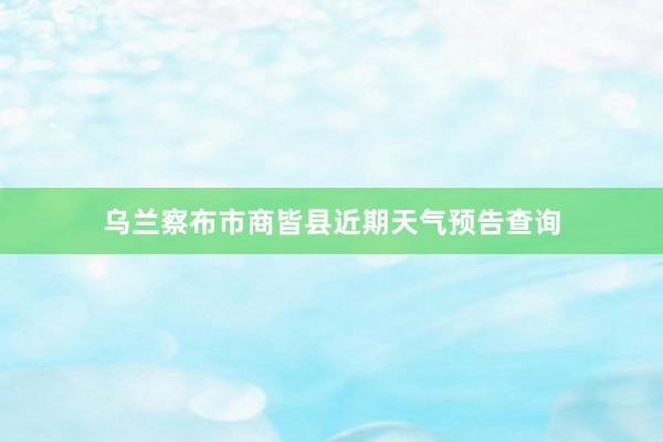 乌兰察布市商皆县近期天气预告查询